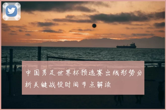 中国男足世界杯预选赛出线形势分析关键战役时间节点解读