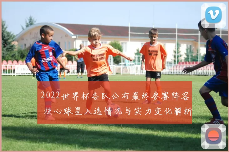 2022世界杯各队公布最终参赛阵容 核心球星入选情况与实力变化解析