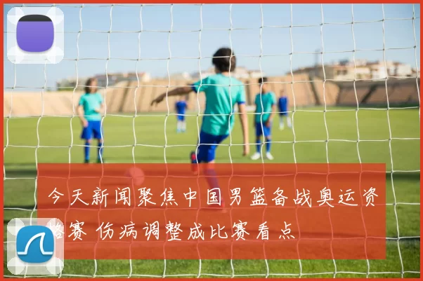 今天新闻聚焦中国男篮备战奥运资格赛 伤病调整成比赛看点