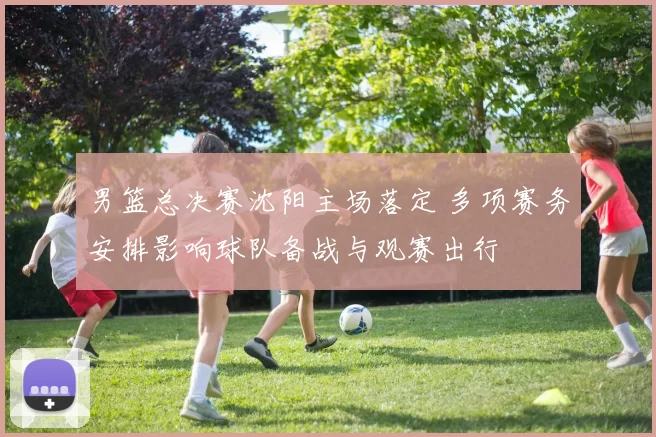 男篮总决赛沈阳主场落定 多项赛务安排影响球队备战与观赛出行