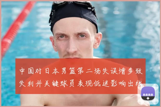 中国对日本男篮第二场失误增多致失利并关键球员表现低迷影响出线形势