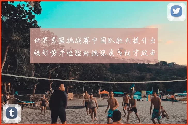 世界男篮挑战赛中国队胜利提升出线形势并检验轮换深度与防守效率