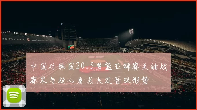 中国对韩国2015男篮亚锦赛关键战赛果与核心看点决定晋级形势