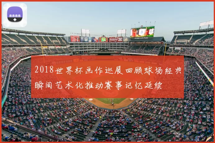 2018世界杯画作巡展回顾球场经典瞬间艺术化推动赛事记忆延续