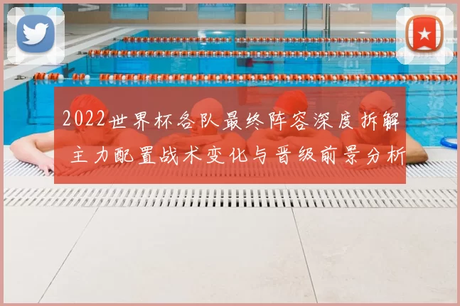 2022世界杯各队最终阵容深度拆解 主力配置战术变化与晋级前景分析