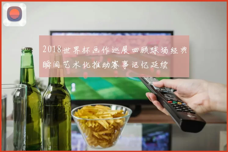 2018世界杯画作巡展回顾球场经典瞬间艺术化推动赛事记忆延续