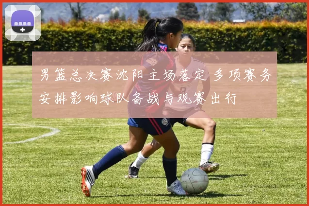 男篮总决赛沈阳主场落定 多项赛务安排影响球队备战与观赛出行