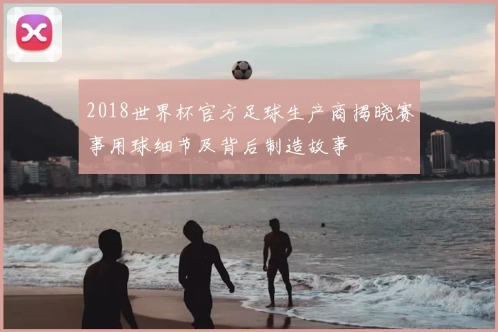 2018世界杯官方足球生产商揭晓赛事用球细节及背后制造故事