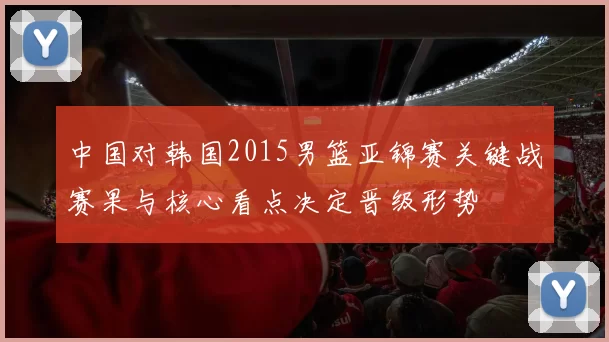 中国对韩国2015男篮亚锦赛关键战赛果与核心看点决定晋级形势
