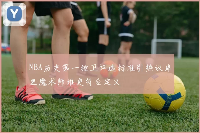 NBA历史第一控卫评选标准引热议库里魔术师谁更符合定义