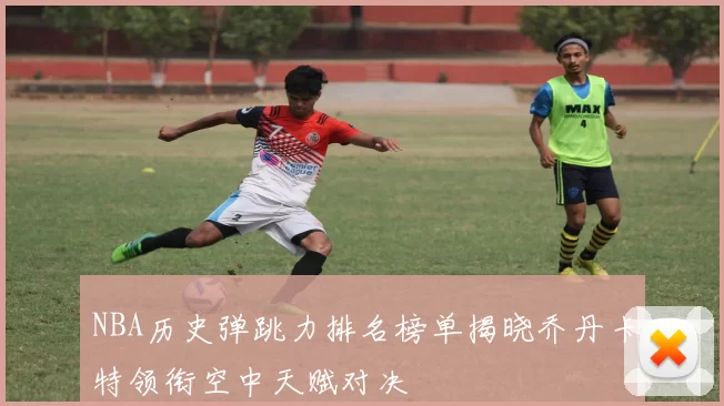 NBA历史弹跳力排名榜单揭晓乔丹卡特领衔空中天赋对决