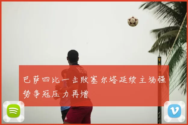 巴萨四比一击败塞尔塔延续主场强势争冠压力再增