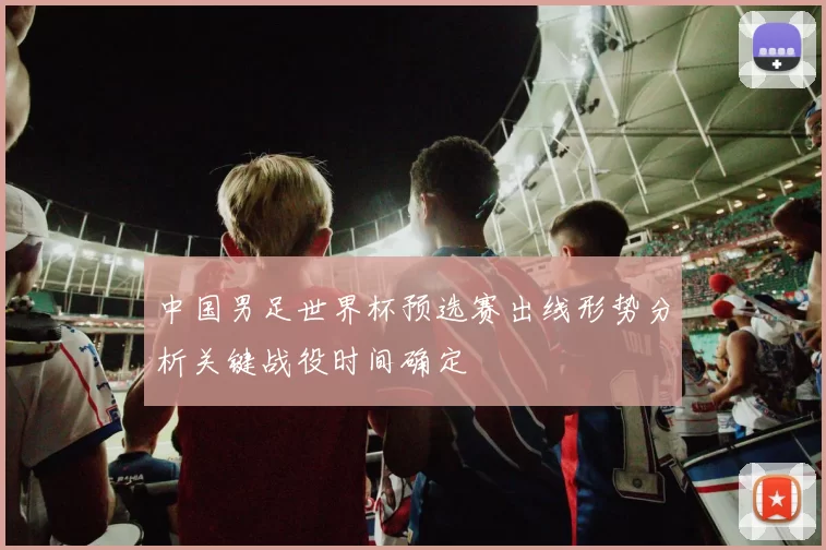 中国男足世界杯预选赛出线形势分析关键战役时间确定