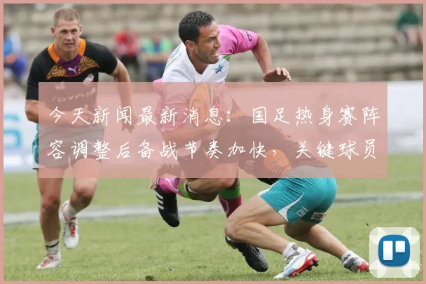 今天新闻最新消息:国足热身赛阵容调整后备战节奏加快,关键球员状态受关注