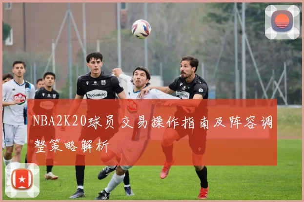 NBA2K20球员交易操作指南及阵容调整策略解析