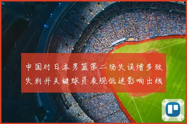中国对日本男篮第二场失误增多致失利并关键球员表现低迷影响出线形势