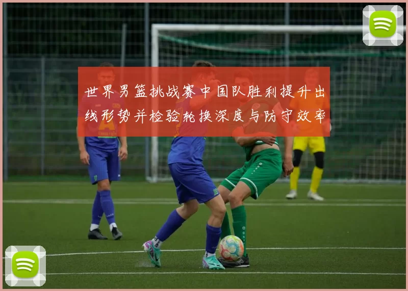 世界男篮挑战赛中国队胜利提升出线形势并检验轮换深度与防守效率