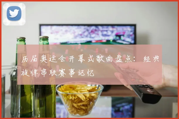 历届奥运会开幕式歌曲盘点:经典旋律串联赛事记忆