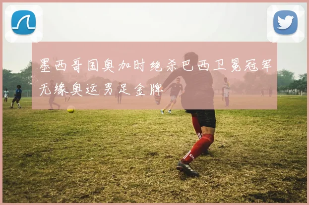 墨西哥国奥加时绝杀巴西卫冕冠军无缘奥运男足金牌