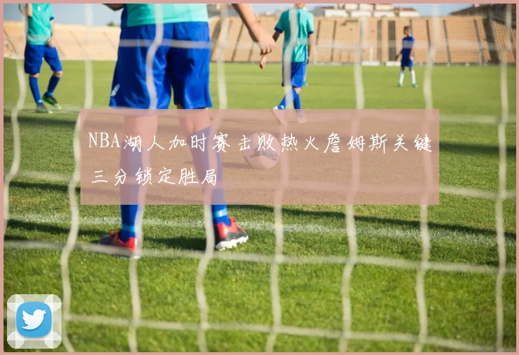 NBA湖人加时赛击败热火詹姆斯关键三分锁定胜局